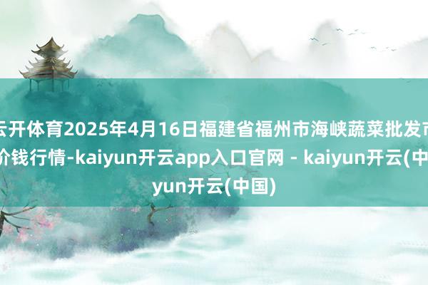云开体育2025年4月16日福建省福州市海峡蔬菜批发市集价钱行情-kaiyun开云app入口官网 - kaiyun开云(中国)
