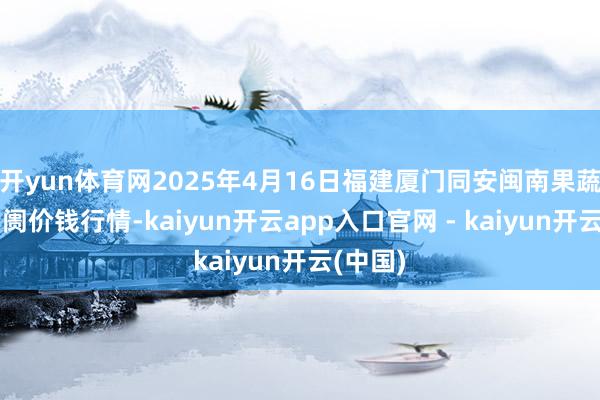开yun体育网2025年4月16日福建厦门同安闽南果蔬批发阛阓价钱行情-kaiyun开云app入口官网 - kaiyun开云(中国)