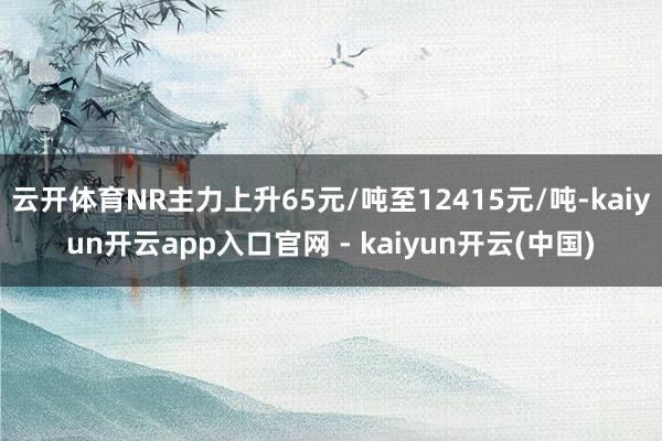 云开体育NR主力上升65元/吨至12415元/吨-kaiyun开云app入口官网 - kaiyun开云(中国)