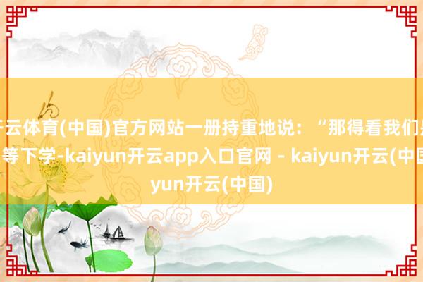 开云体育(中国)官方网站一册持重地说:“那得看我们是在等下学-kaiyun开云app入口官网 - kaiyun开云(中国)