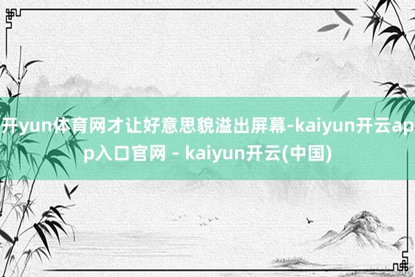 开yun体育网才让好意思貌溢出屏幕-kaiyun开云app入口官网 - kaiyun开云(中国)
