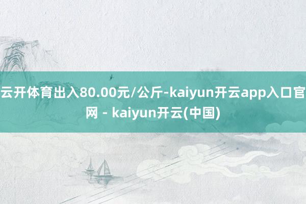 云开体育出入80.00元/公斤-kaiyun开云app入口官网 - kaiyun开云(中国)