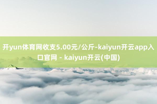 开yun体育网收支5.00元/公斤-kaiyun开云app入口官网 - kaiyun开云(中国)