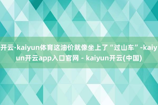 开云·kaiyun体育这油价就像坐上了“过山车”-kaiyun开云app入口官网 - kaiyun开云(中国)
