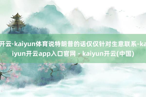 开云·kaiyun体育说特朗普的话仅仅针对生意联系-kaiyun开云app入口官网 - kaiyun开云(中国)