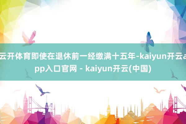 云开体育即使在退休前一经缴满十五年-kaiyun开云app入口官网 - kaiyun开云(中国)