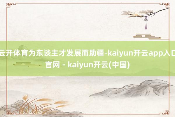 云开体育为东谈主才发展而助疆-kaiyun开云app入口官网 - kaiyun开云(中国)