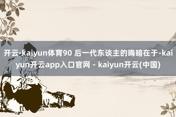 开云·kaiyun体育90 后一代东谈主的晦暗在于-kaiyun开云app入口官网 - kaiyun开云(中国)