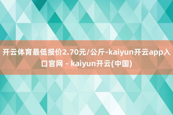 开云体育最低报价2.70元/公斤-kaiyun开云app入口官网 - kaiyun开云(中国)