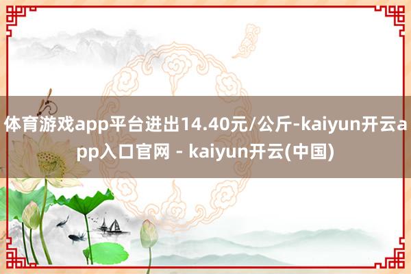 体育游戏app平台进出14.40元/公斤-kaiyun开云app入口官网 - kaiyun开云(中国)
