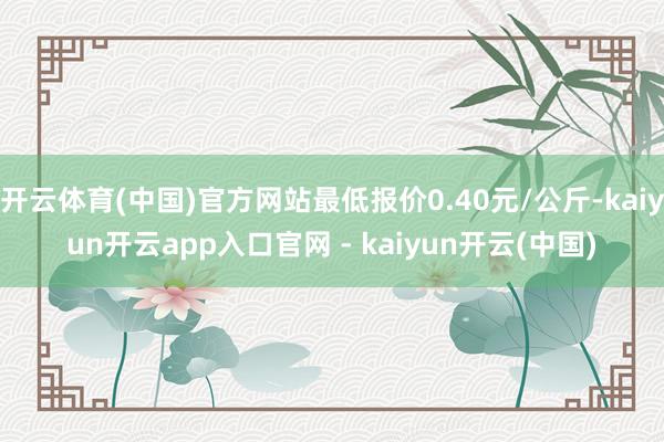 开云体育(中国)官方网站最低报价0.40元/公斤-kaiyun开云app入口官网 - kaiyun开云(中国)