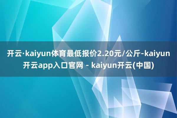 开云·kaiyun体育最低报价2.20元/公斤-kaiyun开云app入口官网 - kaiyun开云(中国)