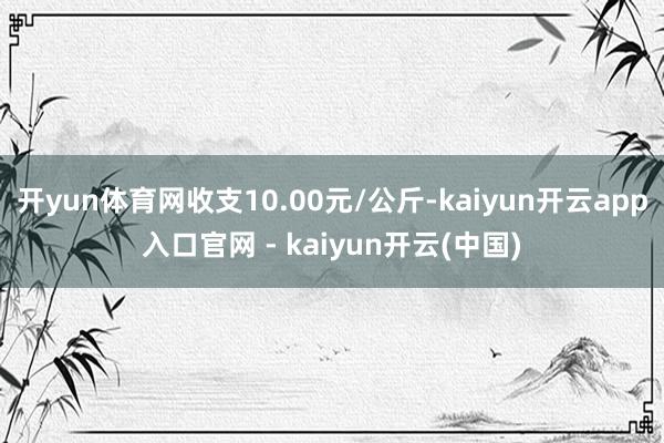 开yun体育网收支10.00元/公斤-kaiyun开云app入口官网 - kaiyun开云(中国)