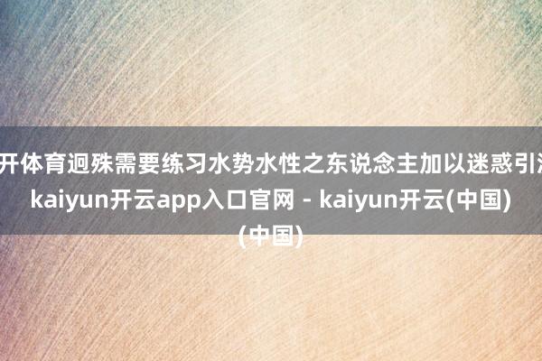 云开体育迥殊需要练习水势水性之东说念主加以迷惑引流-kaiyun开云app入口官网 - kaiyun开云(中国)