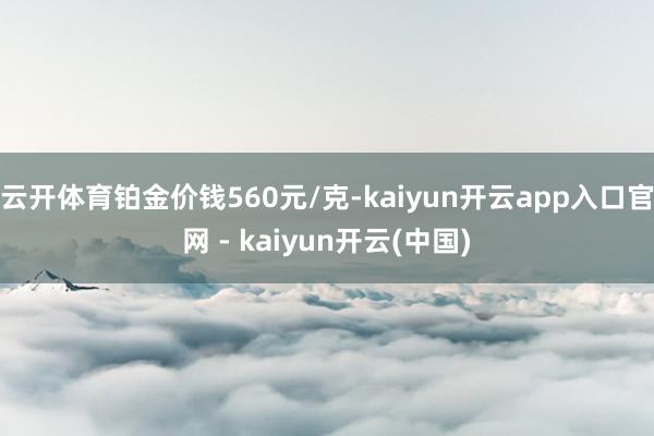 云开体育铂金价钱560元/克-kaiyun开云app入口官网 - kaiyun开云(中国)