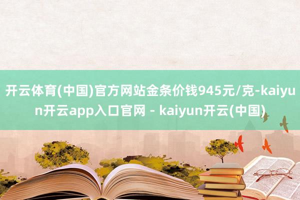开云体育(中国)官方网站金条价钱945元/克-kaiyun开云app入口官网 - kaiyun开云(中国)
