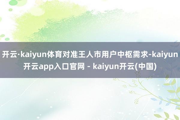 开云·kaiyun体育对准王人市用户中枢需求-kaiyun开云app入口官网 - kaiyun开云(中国)