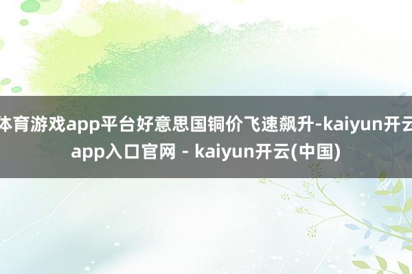 体育游戏app平台好意思国铜价飞速飙升-kaiyun开云app入口官网 - kaiyun开云(中国)