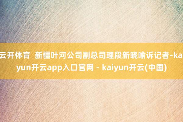 云开体育  新疆叶河公司副总司理段新晓喻诉记者-kaiyun开云app入口官网 - kaiyun开云(中国)