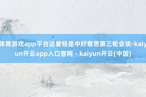 体育游戏app平台这曾经是中好意思第三轮会谈-kaiyun开云app入口官网 - kaiyun开云(中国)