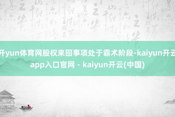 开yun体育网股权来回事项处于霸术阶段-kaiyun开云app入口官网 - kaiyun开云(中国)