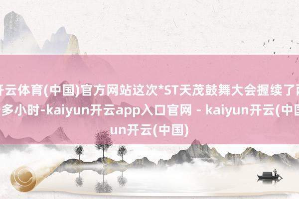 开云体育(中国)官方网站这次*ST天茂鼓舞大会握续了两个多小时-kaiyun开云app入口官网 - kaiyun开云(中国)