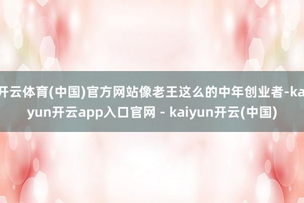 开云体育(中国)官方网站像老王这么的中年创业者-kaiyun开云app入口官网 - kaiyun开云(中国)