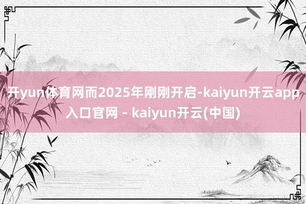 开yun体育网而2025年刚刚开启-kaiyun开云app入口官网 - kaiyun开云(中国)