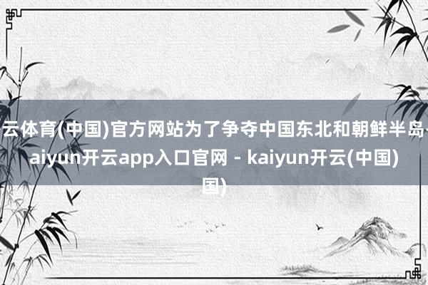 开云体育(中国)官方网站为了争夺中国东北和朝鲜半岛-kaiyun开云app入口官网 - kaiyun开云(中国)