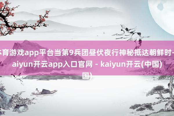 体育游戏app平台当第9兵团昼伏夜行神秘抵达朝鲜时-kaiyun开云app入口官网 - kaiyun开云(中国)