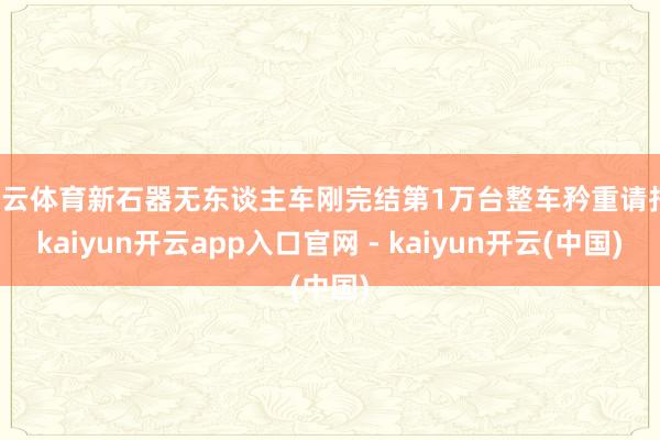 开云体育新石器无东谈主车刚完结第1万台整车矜重请托-kaiyun开云app入口官网 - kaiyun开云(中国)
