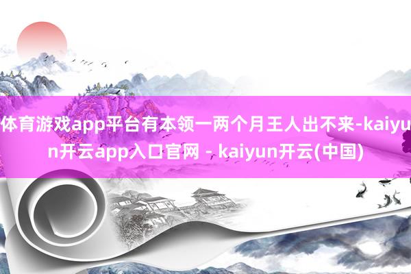 体育游戏app平台有本领一两个月王人出不来-kaiyun开云app入口官网 - kaiyun开云(中国)