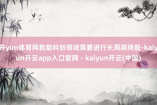 开yun体育网救助科创领域需要进行长周期持股-kaiyun开云app入口官网 - kaiyun开云(中国)