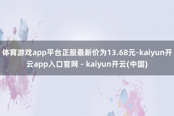 体育游戏app平台正股最新价为13.68元-kaiyun开云app入口官网 - kaiyun开云(中国)