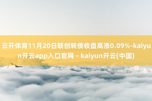 云开体育11月20日联创转债收盘高涨0.09%-kaiyun开云app入口官网 - kaiyun开云(中国)