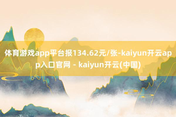 体育游戏app平台报134.62元/张-kaiyun开云app入口官网 - kaiyun开云(中国)