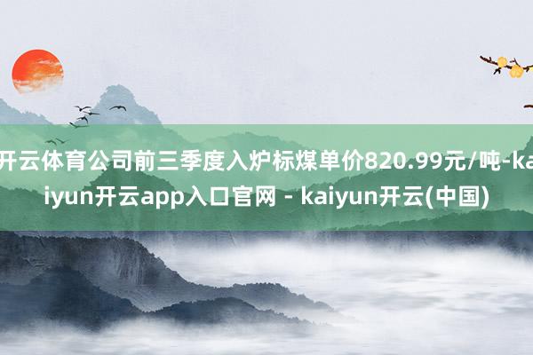 开云体育公司前三季度入炉标煤单价820.99元/吨-kaiyun开云app入口官网 - kaiyun开云(中国)