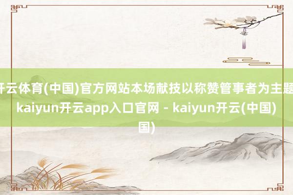 开云体育(中国)官方网站　　本场献技以称赞管事者为主题-kaiyun开云app入口官网 - kaiyun开云(中国)