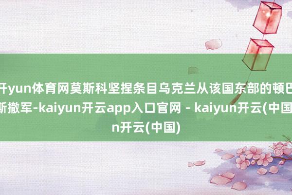 开yun体育网　　莫斯科坚捏条目乌克兰从该国东部的顿巴斯撤军-kaiyun开云app入口官网 - kaiyun开云(中国)