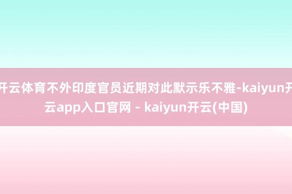 开云体育不外印度官员近期对此默示乐不雅-kaiyun开云app入口官网 - kaiyun开云(中国)