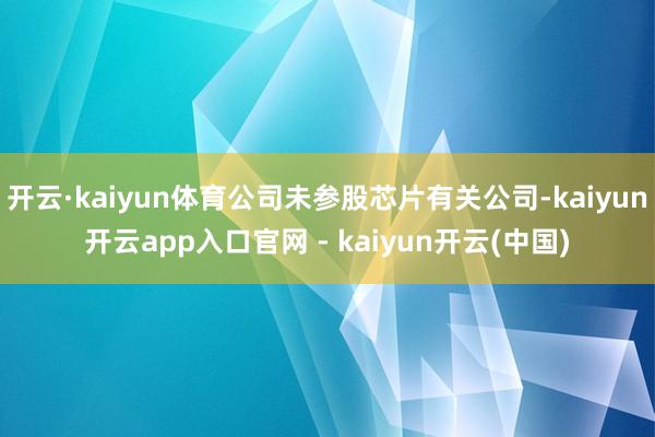 开云·kaiyun体育公司未参股芯片有关公司-kaiyun开云app入口官网 - kaiyun开云(中国)