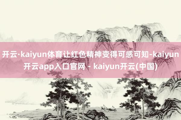开云·kaiyun体育让红色精神变得可感可知-kaiyun开云app入口官网 - kaiyun开云(中国)