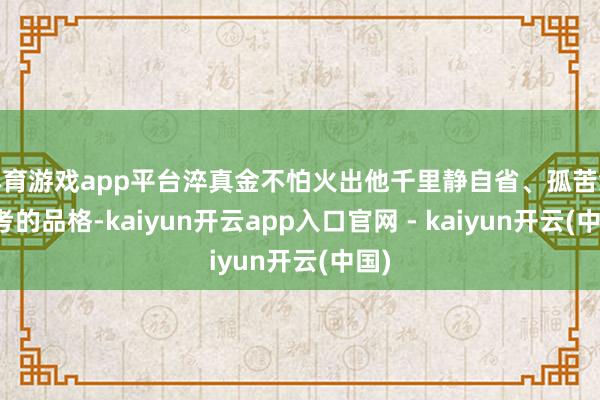 体育游戏app平台淬真金不怕火出他千里静自省、孤苦念念考的品格-kaiyun开云app入口官网 - kaiyun开云(中国)