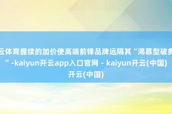 开云体育握续的加价使高端前锋品牌远隔其“渴慕型破费者”-kaiyun开云app入口官网 - kaiyun开云(中国)