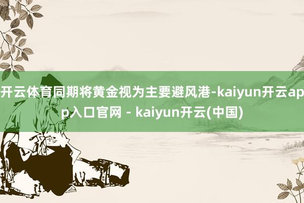 开云体育同期将黄金视为主要避风港-kaiyun开云app入口官网 - kaiyun开云(中国)