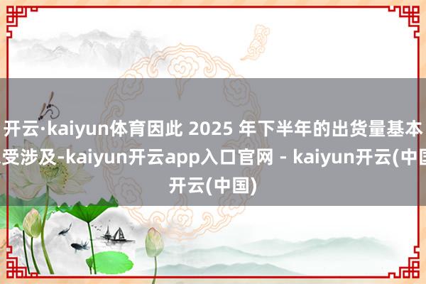 开云·kaiyun体育因此 2025 年下半年的出货量基本未受涉及-kaiyun开云app入口官网 - kaiyun开云(中国)