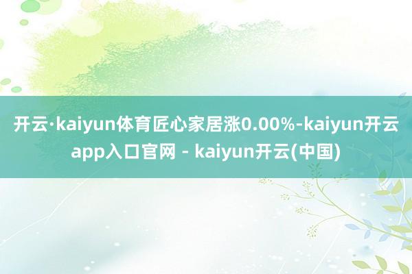 开云·kaiyun体育匠心家居涨0.00%-kaiyun开云app入口官网 - kaiyun开云(中国)